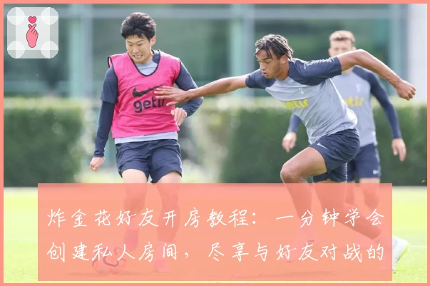 炸金花好友开房教程：一分钟学会创建私人房间，尽享与好友对战的乐趣