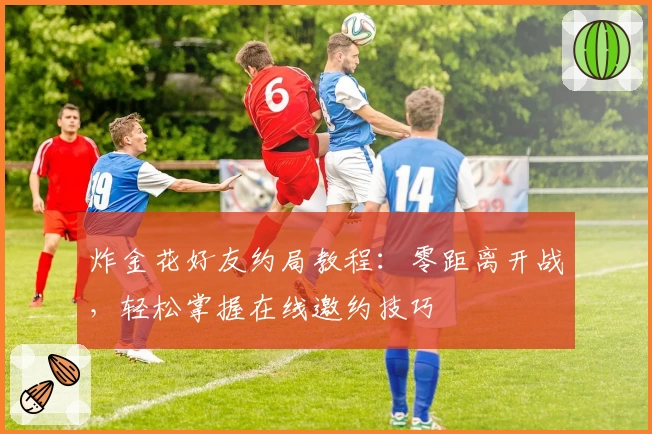 炸金花好友约局教程：零距离开战，轻松掌握在线邀约技巧