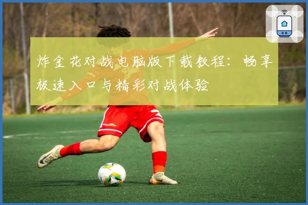 炸金花对战电脑版下载教程：畅享极速入口与精彩对战体验