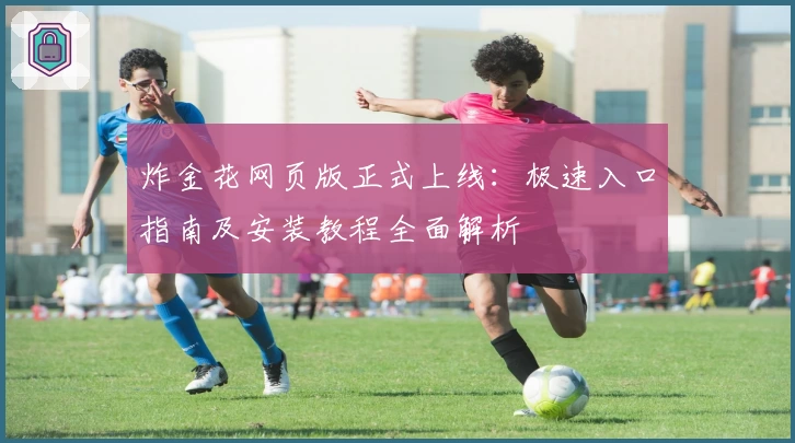 炸金花网页版正式上线：极速入口指南及安装教程全面解析