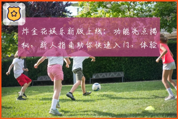 炸金花娱乐新版上线：功能亮点揭秘，新人指南助你快速入门，体验更畅快的娱乐玩法