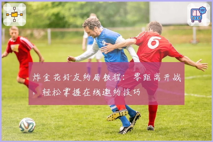 炸金花好友约局教程：零距离开战，轻松掌握在线邀约技巧