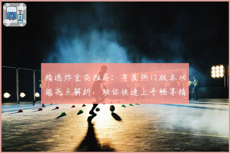精选炸金花推荐:年度热门版本功能亮点解析,助你快速上手畅享精彩牌局体验