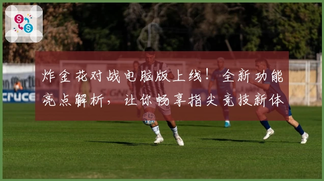 炸金花对战电脑版上线！全新功能亮点解析，让你畅享指尖竞技新体验