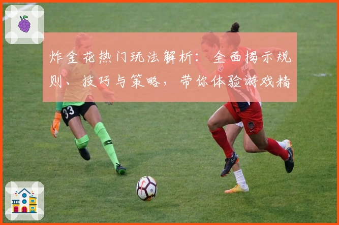 炸金花热门玩法解析：全面揭示规则、技巧与策略，带你体验游戏精髓的趣味之旅