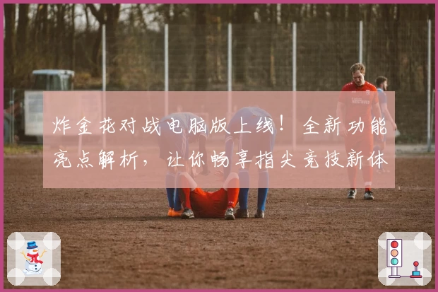 炸金花对战电脑版上线！全新功能亮点解析，让你畅享指尖竞技新体验