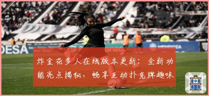 炸金花多人在线版本更新：全新功能亮点揭秘，畅享互动扑克牌趣味体验