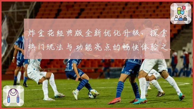 炸金花经典版全新优化升级，探索热门玩法与功能亮点的畅快体验之旅
