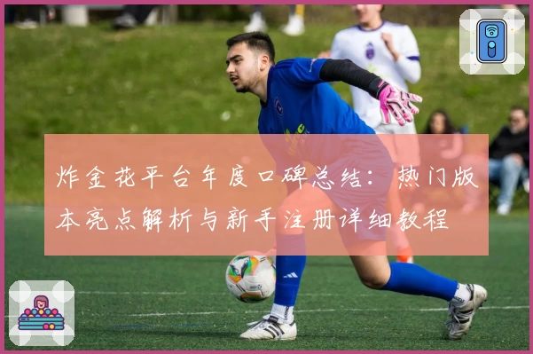 炸金花平台年度口碑总结:热门版本亮点解析与新手注册详细教程