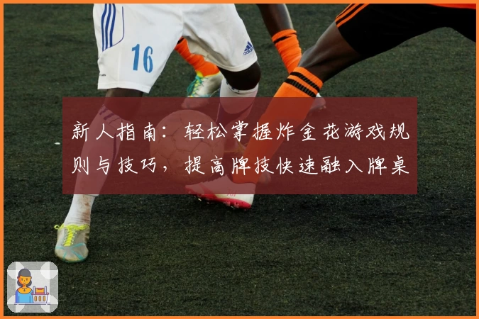 新人指南：轻松掌握炸金花游戏规则与技巧，提高牌技快速融入牌桌氛围