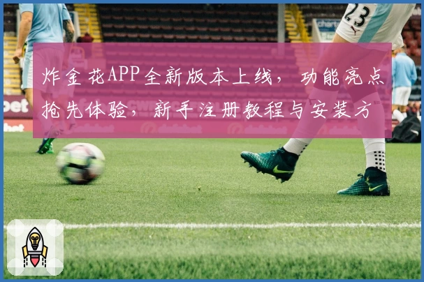 炸金花APP全新版本上线，功能亮点抢先体验，新手注册教程与安装方法全解析