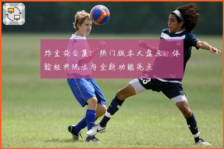 炸金花合集：热门版本大盘点，体验经典玩法与全新功能亮点