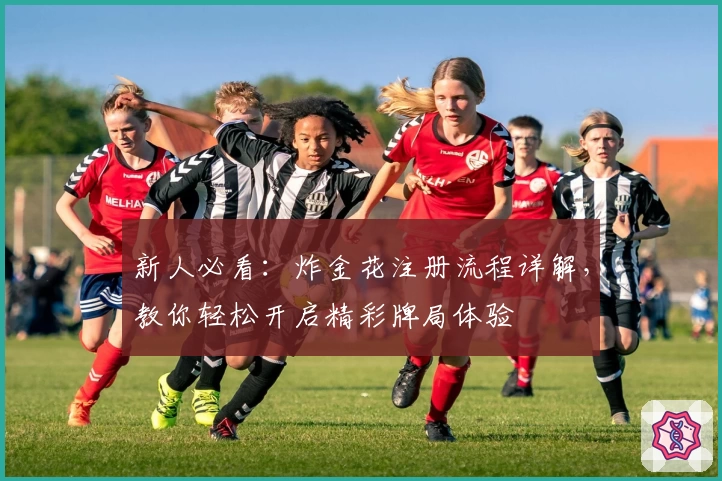 新人必看：炸金花注册流程详解，教你轻松开启精彩牌局体验